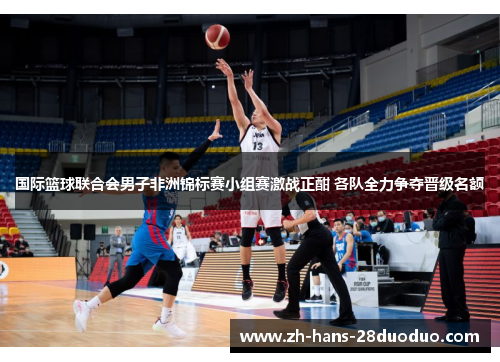 国际篮球联合会男子非洲锦标赛小组赛激战正酣 各队全力争夺晋级名额 国际篮球联合会男子非洲锦标赛小组赛激战正酣 各队全力争夺晋级名额