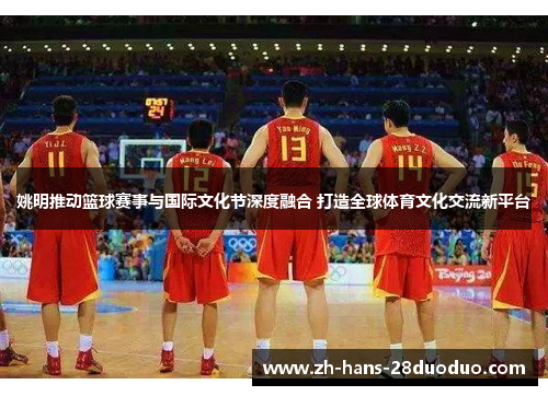 姚明推动篮球赛事与国际文化节深度融合 打造全球体育文化交流新平台