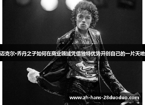 迈克尔·乔丹之子如何在商业领域凭借独特优势开创自己的一片天地 迈克尔·乔丹之子如何在商业领域凭借独特优势开创自己的一片天地