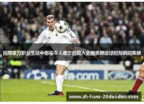 回顾莱万职业生涯中那些令人难忘的载入史册关键进球时刻瞬间集锦 回顾莱万职业生涯中那些令人难忘的载入史册关键进球时刻瞬间集锦